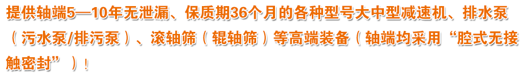 提供軸端5—10年無泄漏、保質(zhì)期36個月的各種型號大中型減速機、排水泵（污水泵/排污泵）、滾軸篩（輥軸篩）等高端裝備（軸端均采用“腔式無接觸密封”）！